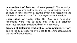 Independence of America colonies granted: The American
Revolution granted independence to the American colonies
because in Paris Treaty of 1783, the British king recognized the
colonies of America to be free sovereign and independent.
Liberalization of trade: after the American Revolution
Americans were free to carry out trade and establish
industries in America without the British monopoly.
Creation of diplomatic relationship France-America: this was
due to the help rendered by French to the Americans during
the war of independence
 