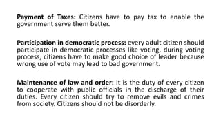Payment of Taxes: Citizens have to pay tax to enable the
government serve them better.
Participation in democratic process: every adult citizen should
participate in democratic processes like voting, during voting
process, citizens have to make good choice of leader because
wrong use of vote may lead to bad government.
Maintenance of law and order: It is the duty of every citizen
to cooperate with public officials in the discharge of their
duties. Every citizen should try to remove evils and crimes
from society. Citizens should not be disorderly.
 