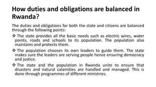 How duties and obligations are balanced in
Rwanda?
The duties and obligations for both the state and citizens are balanced
through the following points:
❖ The state provides all the basic needs such as electric wires, water
points, roads and schools to its population. The population also
maintains and protects them.
❖ The population chooses its own leaders to guide them. The state
makes sure the leaders are serving people hence ensuring democracy
and justice.
❖ The state and the population in Rwanda unite to ensure that
disasters and natural calamities are handled and managed. This is
done through programmes of different ministries.
 