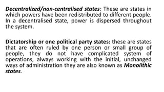 Decentralized/non-centralised states: These are states in
which powers have been redistributed to different people.
In a decentralised state, power is dispersed throughout
the system.
Dictatorship or one political party states: these are states
that are often ruled by one person or small group of
people, they do not have complicated system of
operations, always working with the initial, unchanged
ways of administration they are also known as Monolithic
states.
 