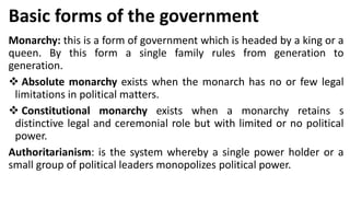 Basic forms of the government
Monarchy: this is a form of government which is headed by a king or a
queen. By this form a single family rules from generation to
generation.
❖ Absolute monarchy exists when the monarch has no or few legal
limitations in political matters.
❖ Constitutional monarchy exists when a monarchy retains s
distinctive legal and ceremonial role but with limited or no political
power.
Authoritarianism: is the system whereby a single power holder or a
small group of political leaders monopolizes political power.
 