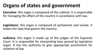 Organs of states and government
Executive: this organ is composed of the cabinet; it is responsible
for managing the affairs of the country in accordance with law.
Legislature: this organ is composed of parliament and senate. it
makes the laws that govern the country.
Judiciary: this organ is made up of the judges of the Supreme
Court. It is responsible for interpreting laws passed by legislative
organ. It has the authority to give appropriate punishment for
violation of law.
 
