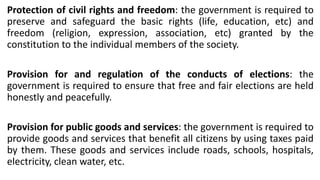 Protection of civil rights and freedom: the government is required to
preserve and safeguard the basic rights (life, education, etc) and
freedom (religion, expression, association, etc) granted by the
constitution to the individual members of the society.
Provision for and regulation of the conducts of elections: the
government is required to ensure that free and fair elections are held
honestly and peacefully.
Provision for public goods and services: the government is required to
provide goods and services that benefit all citizens by using taxes paid
by them. These goods and services include roads, schools, hospitals,
electricity, clean water, etc.
 