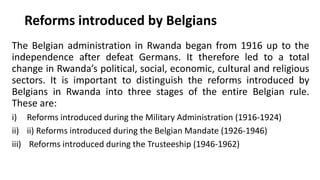 Reforms introduced by Belgians
The Belgian administration in Rwanda began from 1916 up to the
independence after defeat Germans. It therefore led to a total
change in Rwanda’s political, social, economic, cultural and religious
sectors. It is important to distinguish the reforms introduced by
Belgians in Rwanda into three stages of the entire Belgian rule.
These are:
i) Reforms introduced during the Military Administration (1916-1924)
ii) ii) Reforms introduced during the Belgian Mandate (1926-1946)
iii) Reforms introduced during the Trusteeship (1946-1962)
 