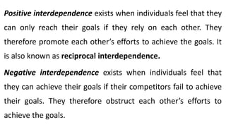Positive interdependence exists when individuals feel that they
can only reach their goals if they rely on each other. They
therefore promote each other’s efforts to achieve the goals. It
is also known as reciprocal interdependence.
Negative interdependence exists when individuals feel that
they can achieve their goals if their competitors fail to achieve
their goals. They therefore obstruct each other’s efforts to
achieve the goals.
 