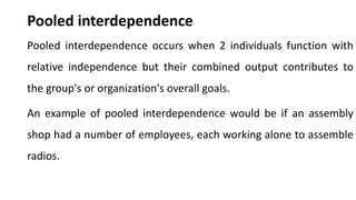 Pooled interdependence
Pooled interdependence occurs when 2 individuals function with
relative independence but their combined output contributes to
the group's or organization's overall goals.
An example of pooled interdependence would be if an assembly
shop had a number of employees, each working alone to assemble
radios.
 