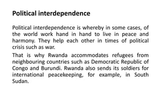 Political interdependence
Political interdependence is whereby in some cases, of
the world work hand in hand to live in peace and
harmony. They help each other in times of political
crisis such as war.
That is why Rwanda accommodates refugees from
neighbouring countries such as Democratic Republic of
Congo and Burundi. Rwanda also sends its soldiers for
international peacekeeping, for example, in South
Sudan.
 