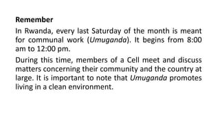 Remember
In Rwanda, every last Saturday of the month is meant
for communal work (Umuganda). It begins from 8:00
am to 12:00 pm.
During this time, members of a Cell meet and discuss
matters concerning their community and the country at
large. It is important to note that Umuganda promotes
living in a clean environment.
 