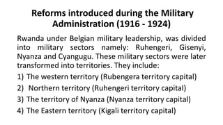 Reforms introduced during the Military
Administration (1916 - 1924)
Rwanda under Belgian military leadership, was divided
into military sectors namely: Ruhengeri, Gisenyi,
Nyanza and Cyangugu. These military sectors were later
transformed into territories. They include:
1) The western territory (Rubengera territory capital)
2) Northern territory (Ruhengeri territory capital)
3) The territory of Nyanza (Nyanza territory capital)
4) The Eastern territory (Kigali territory capital)
 