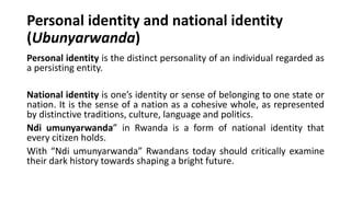 Personal identity and national identity
(Ubunyarwanda)
Personal identity is the distinct personality of an individual regarded as
a persisting entity.
National identity is one’s identity or sense of belonging to one state or
nation. It is the sense of a nation as a cohesive whole, as represented
by distinctive traditions, culture, language and politics.
Ndi umunyarwanda” in Rwanda is a form of national identity that
every citizen holds.
With “Ndi umunyarwanda” Rwandans today should critically examine
their dark history towards shaping a bright future.
 