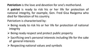 Patriotism is the love and devotion for one’s motherland.
A patriot is ready to risk his or her life for protection of
national integrity, for example, Gen. Fred Gisa Rwigema who
died for liberation of his country.
Patriotism is characterised by:
➢ Being ready to risk his or her life for protection of national
integrity
➢ Being ready respect and protect public property
➢ Sacrificing one’s personal interests including life for the sake
of general interests
➢ Respecting national values and symbols
 