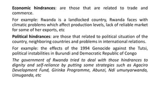 Economic hindrances: are those that are related to trade and
commerce.
For example: Rwanda is a landlocked country, Rwanda faces with
climatic problems which affect production levels, lack of reliable market
for some of her exports, etc
Political hindrances: are those that related to political situation of the
country, neighboring countries and problems in international relations.
For example: the effects of the 1994 Genocide against the Tutsi,
political instabilities in Burundi and Democratic Republic of Congo
The government of Rwanda tried to deal with those hindrances to
dignity and self-reliance by putting some strategies such as Agaciro
Development Fund, Girinka Programme, Abunzi, Ndi umunyarwanda,
Umuganda, etc
 