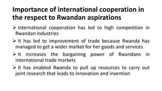 Importance of international cooperation in
the respect to Rwandan aspirations
➢ International cooperation has led to high competition in
Rwandan industries
➢ It has led to improvement of trade because Rwanda has
managed to get a wider market for her goods and services
➢ It increases the bargaining power of Rwandans in
international trade markets
➢ It has enabled Rwanda to pull up resources to carry out
joint research that leads to innovation and invention
 