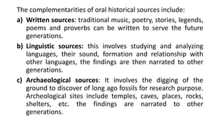 The complementarities of oral historical sources include:
a) Written sources: traditional music, poetry, stories, legends,
poems and proverbs can be written to serve the future
generations.
b) Linguistic sources: this involves studying and analyzing
languages, their sound, formation and relationship with
other languages, the findings are then narrated to other
generations.
c) Archaeological sources: It involves the digging of the
ground to discover of long ago fossils for research purpose.
Archeological sites include temples, caves, places, rocks,
shelters, etc. the findings are narrated to other
generations.
 