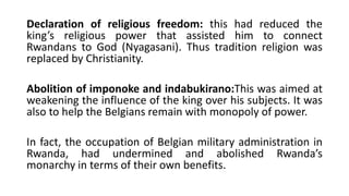 Declaration of religious freedom: this had reduced the
king’s religious power that assisted him to connect
Rwandans to God (Nyagasani). Thus tradition religion was
replaced by Christianity.
Abolition of imponoke and indabukirano:This was aimed at
weakening the influence of the king over his subjects. It was
also to help the Belgians remain with monopoly of power.
In fact, the occupation of Belgian military administration in
Rwanda, had undermined and abolished Rwanda’s
monarchy in terms of their own benefits.
 