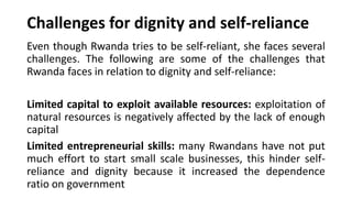 Challenges for dignity and self-reliance
Even though Rwanda tries to be self-reliant, she faces several
challenges. The following are some of the challenges that
Rwanda faces in relation to dignity and self-reliance:
Limited capital to exploit available resources: exploitation of
natural resources is negatively affected by the lack of enough
capital
Limited entrepreneurial skills: many Rwandans have not put
much effort to start small scale businesses, this hinder self-
reliance and dignity because it increased the dependence
ratio on government
 