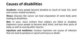 Causes of disabilities
Accidents: many people become disabled as result of road, fire, work
and nuclear related accidents.
Illness: diseases like cancer can lead amputation of some body parts
leading to disabilities.
War: In wars, more civilians than soldiers are killed or disabled.
Explosions cause people to become deaf, blind, and lose their parts of
body, as well as causing other injuries.
Injections and medicines: Unclean injections are causes of infection
that can lead to paralysis or spinal cord injury or death.
 