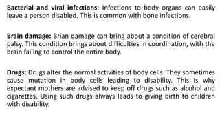 Bacterial and viral infections: Infections to body organs can easily
leave a person disabled. This is common with bone infections.
Brain damage: Brian damage can bring about a condition of cerebral
palsy. This condition brings about difficulties in coordination, with the
brain failing to control the entire body.
Drugs: Drugs alter the normal activities of body cells. They sometimes
cause mutation in body cells leading to disability. This is why
expectant mothers are advised to keep off drugs such as alcohol and
cigarettes. Using such drugs always leads to giving birth to children
with disability.
 