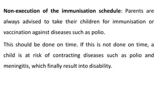 Non-execution of the immunisation schedule: Parents are
always advised to take their children for immunisation or
vaccination against diseases such as polio.
This should be done on time. If this is not done on time, a
child is at risk of contracting diseases such as polio and
meningitis, which finally result into disability.
 