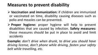 Measures to prevent disability
➢ Vaccination and immunization: if children are immunized
or vaccinated on time, disability causing diseases such as
polio and measles can be prevented.
➢ Proper hygiene: proper hygiene will help to prevent
disabilities that are caused by infection. Safety measures:
these measures should be put in place to avoid and limit
accidents
Example: don’t drive when drunk, to drive you should have
driving license, don’t phone while driving, fasten your safety
belt while travelling, etc.
 