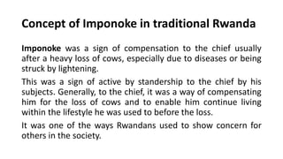 Concept of Imponoke in traditional Rwanda
Imponoke was a sign of compensation to the chief usually
after a heavy loss of cows, especially due to diseases or being
struck by lightening.
This was a sign of active by standership to the chief by his
subjects. Generally, to the chief, it was a way of compensating
him for the loss of cows and to enable him continue living
within the lifestyle he was used to before the loss.
It was one of the ways Rwandans used to show concern for
others in the society.
 