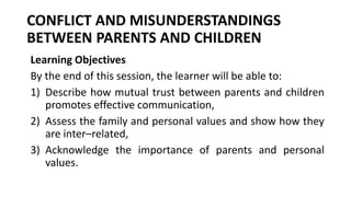 CONFLICT AND MISUNDERSTANDINGS
BETWEEN PARENTS AND CHILDREN
Learning Objectives
By the end of this session, the learner will be able to:
1) Describe how mutual trust between parents and children
promotes effective communication,
2) Assess the family and personal values and show how they
are inter–related,
3) Acknowledge the importance of parents and personal
values.
 
