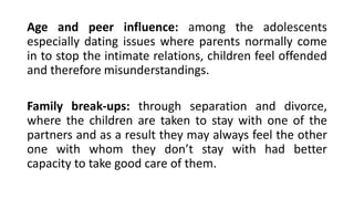 Age and peer influence: among the adolescents
especially dating issues where parents normally come
in to stop the intimate relations, children feel offended
and therefore misunderstandings.
Family break-ups: through separation and divorce,
where the children are taken to stay with one of the
partners and as a result they may always feel the other
one with whom they don’t stay with had better
capacity to take good care of them.
 