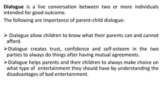 Dialogue is a live conversation between two or more individuals
intended for good outcome.
The following are importance of parent-child dialogue:
➢ Dialogue allow children to know what their parents can and cannot
afford.
➢Dialogue creates trust, confidence and self-esteem in the two
parties to always do things after having mutual agreements.
➢Dialogue helps parents and their children to always make choice on
what type of entertainment they should have by understanding the
disadvantages of bad entertainment.
 