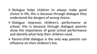 ➢ Dialogue helps children to always make good
choice in life, this is because through dialogue they
understand the dangers of wrong choice.
➢ Dialogue improves children’s performance at
school, this is because through dialogue parents
show the importance of good school performance
and identify what help their children need.
➢ Parent-child dialogue is the only way parents can
influence on their children’s live.
 
