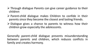 ➢ Through dialogue Parents can give career guidance to their
children
➢ Parent-child dialogue makes Children to confide in their
parents since they become the closest and lasting friends.
➢ Dialogue gives a chance to parents to witness how their
children grow especially the adolescents.
Generally parent-child dialogue prevents misunderstanding
between parents and children, which reduces conflicts in
family and creates harmony.
 