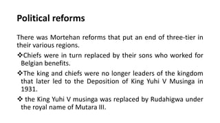 Political reforms
There was Mortehan reforms that put an end of three-tier in
their various regions.
❖Chiefs were in turn replaced by their sons who worked for
Belgian benefits.
❖The king and chiefs were no longer leaders of the kingdom
that later led to the Deposition of King Yuhi V Musinga in
1931.
❖ the King Yuhi V musinga was replaced by Rudahigwa under
the royal name of Mutara III.
 