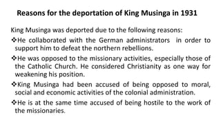 Reasons for the deportation of King Musinga in 1931
King Musinga was deported due to the following reasons:
❖He collaborated with the German administrators in order to
support him to defeat the northern rebellions.
❖He was opposed to the missionary activities, especially those of
the Catholic Church. He considered Christianity as one way for
weakening his position.
❖King Musinga had been accused of being opposed to moral,
social and economic activities of the colonial administration.
❖He is at the same time accused of being hostile to the work of
the missionaries.
 