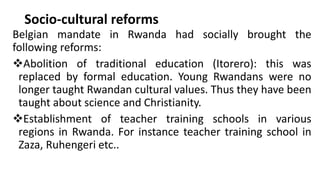 Socio-cultural reforms
Belgian mandate in Rwanda had socially brought the
following reforms:
❖Abolition of traditional education (Itorero): this was
replaced by formal education. Young Rwandans were no
longer taught Rwandan cultural values. Thus they have been
taught about science and Christianity.
❖Establishment of teacher training schools in various
regions in Rwanda. For instance teacher training school in
Zaza, Ruhengeri etc..
 