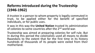 Reforms introduced during the Trusteeship
(1946-1962)
A trustee in a person to whom property is legally commuted in
trust, to be applied either for the benefit of specified
individuals, or for public uses.
It was in this way the United Nation trusted its administration
of colonies to some countries after the 2nd world war.
Trusteeship was aimed at preparing colonies for self rule. But
In during this period the colonialists used all means to divide
Rwandans to the extent that for the first time in its history
hundreds of thousands of its people were exiled from their
motherland.
 