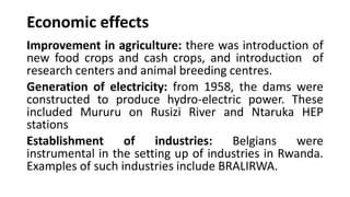 Economic effects
Improvement in agriculture: there was introduction of
new food crops and cash crops, and introduction of
research centers and animal breeding centres.
Generation of electricity: from 1958, the dams were
constructed to produce hydro-electric power. These
included Mururu on Rusizi River and Ntaruka HEP
stations
Establishment of industries: Belgians were
instrumental in the setting up of industries in Rwanda.
Examples of such industries include BRALIRWA.
 