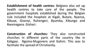 Establishment of health centres: Belgians also set up
health centres to take care of the people. The
government hospitals established during the Belgian
rule included the hospitals at Kigali, Butare, Nyanza,
Kibuye, Gisenyi, Ruhengeri, Byumba, Kibungo and
Rwamagana. Gishari.
Construction of churches: They also constructed
churches in different parts of the country like in
Kabgayi, Ngoma-Mugonero and Gahini. This was to
facilitate the spread of Christianity.
 