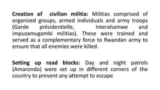 Creation of civilian militia: Militias comprised of
organised groups, armed individuals and army troops
(Garde présidentielle, Interahamwe and
impuzamugambi militias). These were trained and
served as a complementary force to Rwandan army to
ensure that all enemies were killed.
Setting up road blocks: Day and night patrols
(Amarondo) were set up in different corners of the
country to prevent any attempt to escape
 