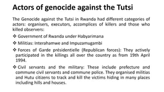 Actors of genocide against the Tutsi
The Genocide against the Tutsi in Rwanda had different categories of
actors: organisers, executors, accomplices of killers and those who
killed observers:
❖ Government of Rwanda under Habyarimana
❖ Militias: Interahamwe and Impuzamugambi
❖ Forces of Garde présidentielle (Republican forces): They actively
participated in the killings all over the country as from 19th April
1994.
❖ Civil servants and the military: These include prefecture and
commune civil servants and commune police. They organised militias
and Hutu citizens to track and kill the victims hiding in many places
including hills and houses.
 