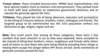 ❖Local actors: These included businessmen, MRND local representatives and
local opinion leaders (such as teachers and entrepreneurs). They worked hand
in hand with local authorities to implement government directives and to
execute the genocide against the Tutsi.
❖Citizens: They played the role of being observers, executors and accomplices
to the killing of innocent relatives, brothers, sisters, colleagues and friends. The
targeted group to be exterminated was the Tutsi population without any
distinction of age, religion, region and sex.
Note: One could assert that among all these categories, there were a few
numbers that were reluctant to act as they were expected. Some accepted to
die instead of killing their brothers, sisters, neighbours and friends while others
used all means to save those who were being killed by providing them refuge or
helping them escape the danger before RPF forces arrived. Some testimonies of
genocide survivors proved this fact.
 
