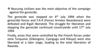 ❖ Rescuing civilians was the main objective of the campaign
against the genocide.
The genocide was stopped on 4th July 1994 when the
genocidal forces and F.A.R (Forces Armées Rwandaises) were
defeated and Kigali liberated. The struggle for liberation and
stopping the genocide continued countrywide until 17th July
1994.
Finally, areas that were controlled by the French forces under
zone Turquoise (Gikongoro, Cyangugu and Kibuye) were also
liberated at a later stage, leading to the total liberation of
Rwanda.
 