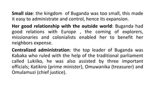 Small size: the kingdom of Buganda was too small, this made
it easy to administrate and control, hence its expansion.
Her good relationship with the outside world: Buganda had
good relations with Europe , the coming of explorers,
missionaries and colonialists enabled her to benefit her
neighbors expense.
Centralized administration: the top leader of Buganda was
Kabaka who ruled with the help of the traditional parliament
called Lukiiko, he was also assisted by three important
officials; Katikiro (prime minister), Omuwanika (treasurer) and
Omulamuzi (chief justice).
 
