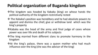 Political organization of Buganda kingdom
❖The kingdom was headed by Kabaka (king) on whose hands the
political authority of the kingdom restrictively rested
❖ The Kabaka’s position was hereditary and he had absolute powers to
appoint and dismiss the chief, give or withdraw land which was the
king’s property
❖Kabaka was the head of the army and final judge of cases whose
power was over life and death of his subjects
❖The king married from different clans to promote harmony in the
kingdom
❖At the king’s palace, there was a queen mother who had much
influence over the king (she was the advisor of the king)
 