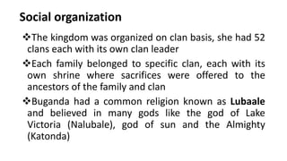 Social organization
❖The kingdom was organized on clan basis, she had 52
clans each with its own clan leader
❖Each family belonged to specific clan, each with its
own shrine where sacrifices were offered to the
ancestors of the family and clan
❖Buganda had a common religion known as Lubaale
and believed in many gods like the god of Lake
Victoria (Nalubale), god of sun and the Almighty
(Katonda)
 