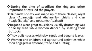 ❖ During the time of sacrifices the king and other
important priests led the prayers
❖ Budanda society was made up of three classes; royal
class (Abambejja and Abalangila), chiefs and clan
heads (Bataka) and peasants (Abakopi)
❖Baganda were great musicians usually drumming was
done by men while women danced by shaking their
buttocks
❖They built houses with clay, reeds and banana leaves
❖ Women and children did agricultural activities while
men engaged in defense, trade and hunting
 