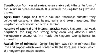 Contribution from vassal states: vassal states paid tributes in form of
fish, ivory, minerals and meat, this favored the kingdom to grow and
expand.
Agriculture: Kongo had fertile soil and favorable climate; they
cultivated cassava, maize, beans, yams and sweet potatoes. The
kingdom didn’t experience serious famine.
Absence of external and internal attacks: Kongo kingdom had weak
neighbors, the king had strong army even king Afonso I used
Portuguese mercenaries. This made the kingdom strong; hence its
expansion.
Availability of minerals: Kongo kingdom was rich in minerals like
iron and copper which were traded with the Portuguese from which
the kingdom got much income.
 