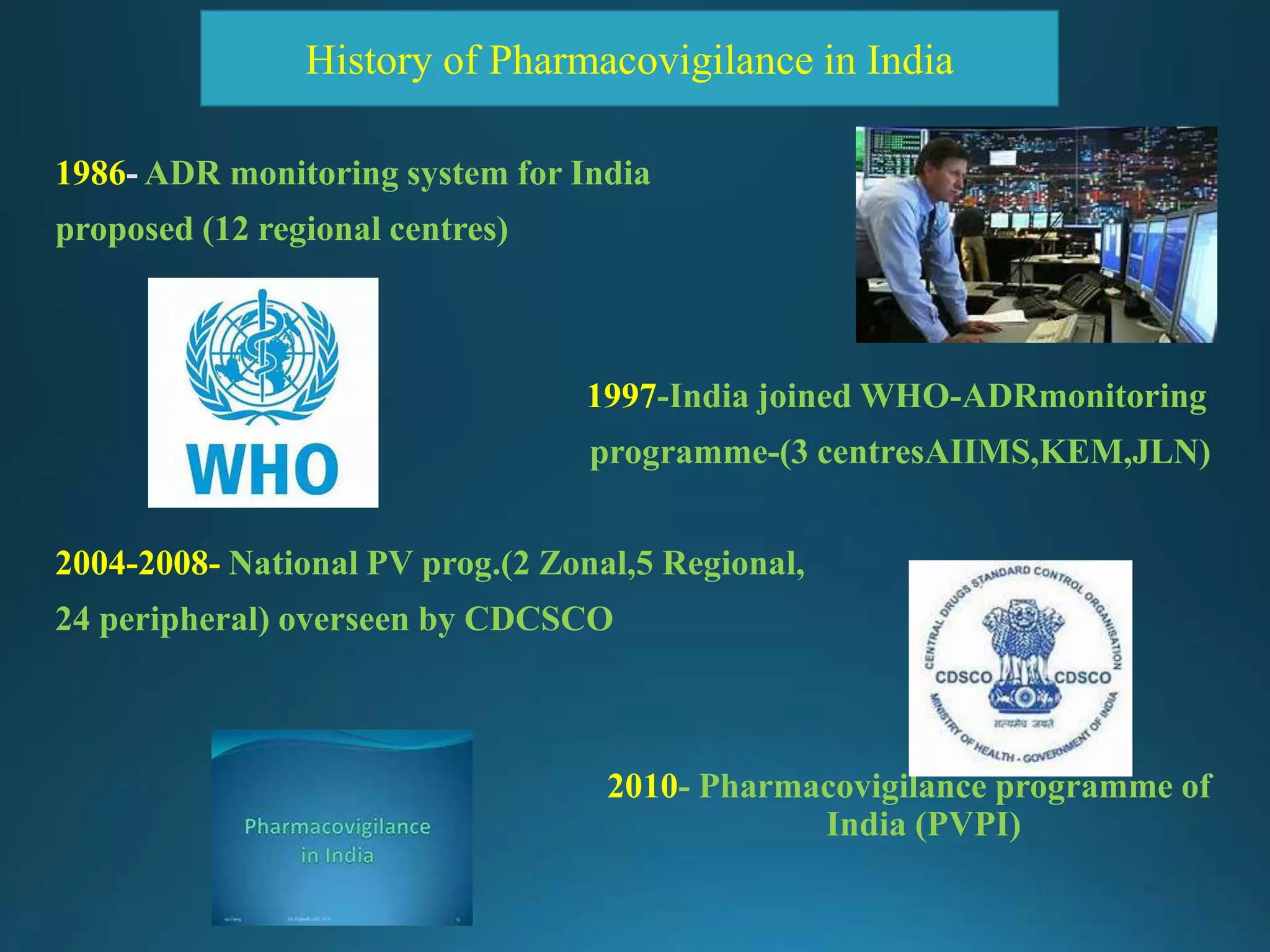 1986 ADR monitoring system for India
proposed (12 regional centres)
1997-India joined WHO-ADRmonitoring
programme-(3 centresAIIMS,KEM,JLN)
2004-2008- National PV prog.(2 Zonal,5 Regional,
24 peripheral) overseen by CDCSCO
2010- Pharmacovigilance programme of
India (PVPI)
History of Pharmacovigilance in India
 