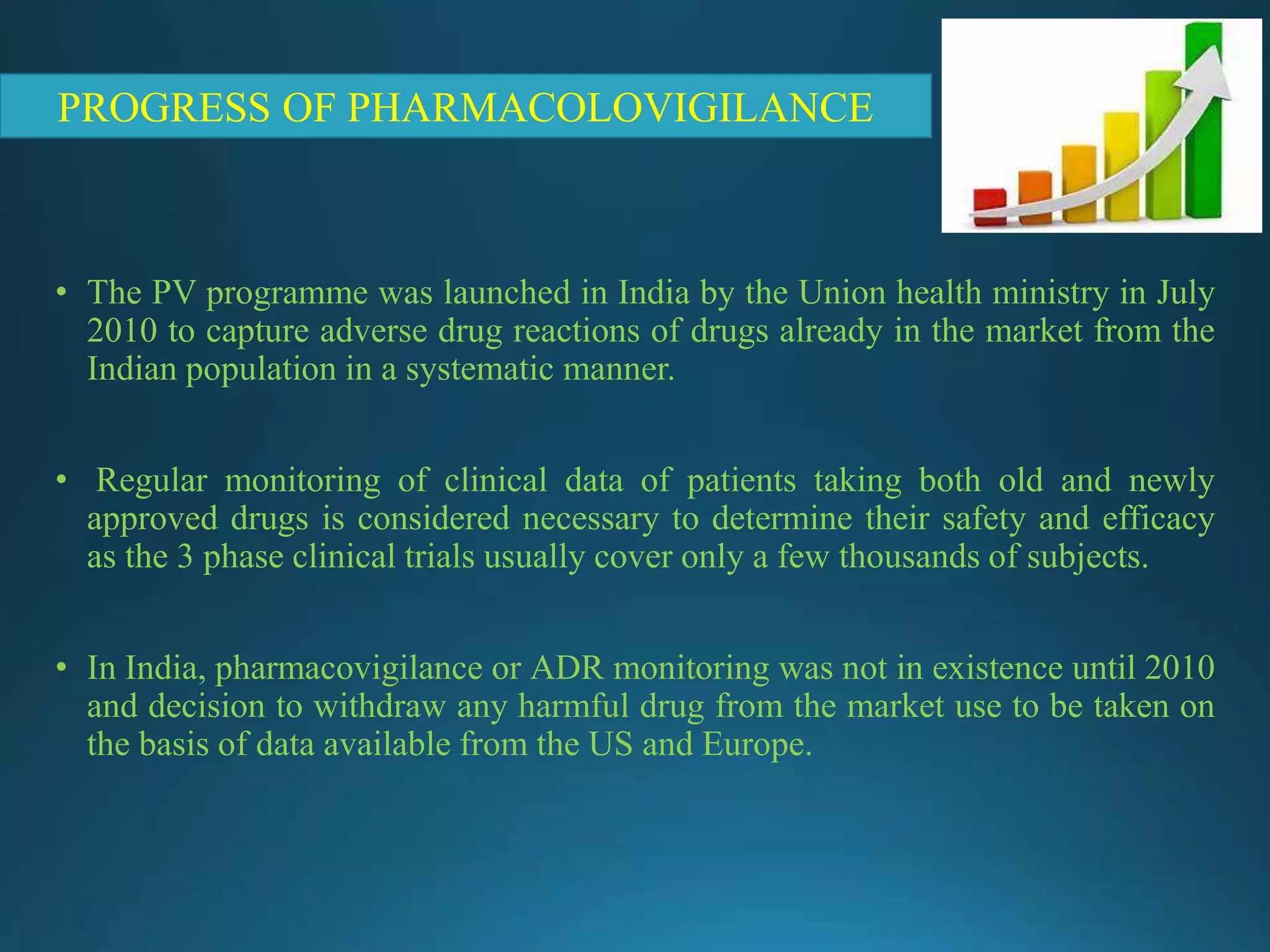 • The PV programme was launched in India by the Union health ministry in July
2010 to capture adverse drug reactions of drugs already in the market from the
Indian population in a systematic manner.
• Regular monitoring of clinical data of patients taking both old and newly
approved drugs is considered necessary to determine their safety and efficacy
as the 3 phase clinical trials usually cover only a few thousands of subjects.
• In India, pharmacovigilance or ADR monitoring was not in existence until 2010
and decision to withdraw any harmful drug from the market use to be taken on
the basis of data available from the US and Europe.
PROGRESS OF PHARMACOLOVIGILANCE
 