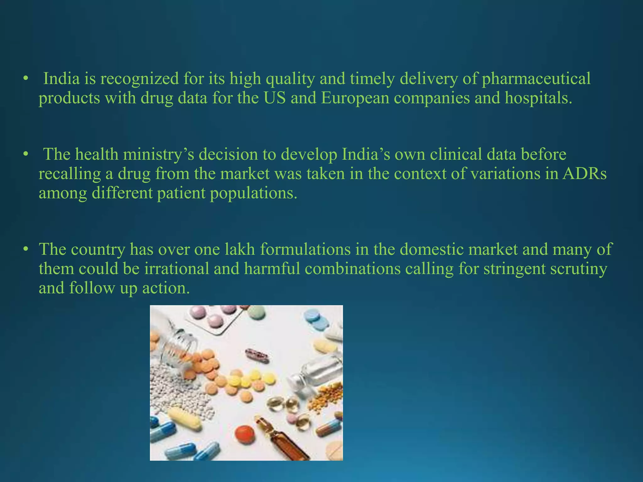 • India is recognized for its high quality and timely delivery of pharmaceutical
products with drug data for the US and European companies and hospitals.
• The health ministry’s decision to develop India’s own clinical data before
recalling a drug from the market was taken in the context of variations in ADRs
among different patient populations.
• The country has over one lakh formulations in the domestic market and many of
them could be irrational and harmful combinations calling for stringent scrutiny
and follow up action.
 