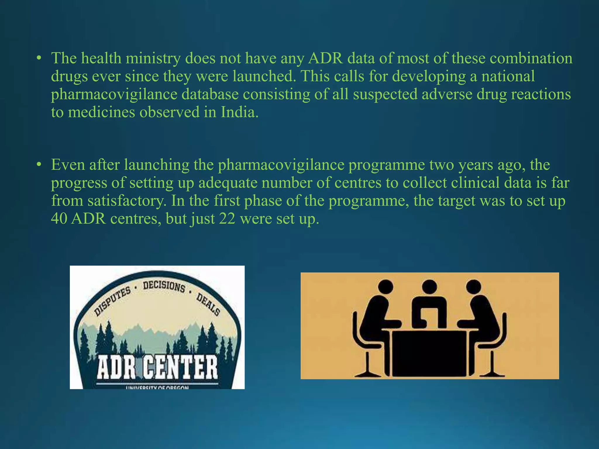 • The health ministry does not have any ADR data of most of these combination
drugs ever since they were launched. This calls for developing a national
pharmacovigilance database consisting of all suspected adverse drug reactions
to medicines observed in India.
• Even after launching the pharmacovigilance programme two years ago, the
progress of setting up adequate number of centres to collect clinical data is far
from satisfactory. In the first phase of the programme, the target was to set up
40 ADR centres, but just 22 were set up.
 