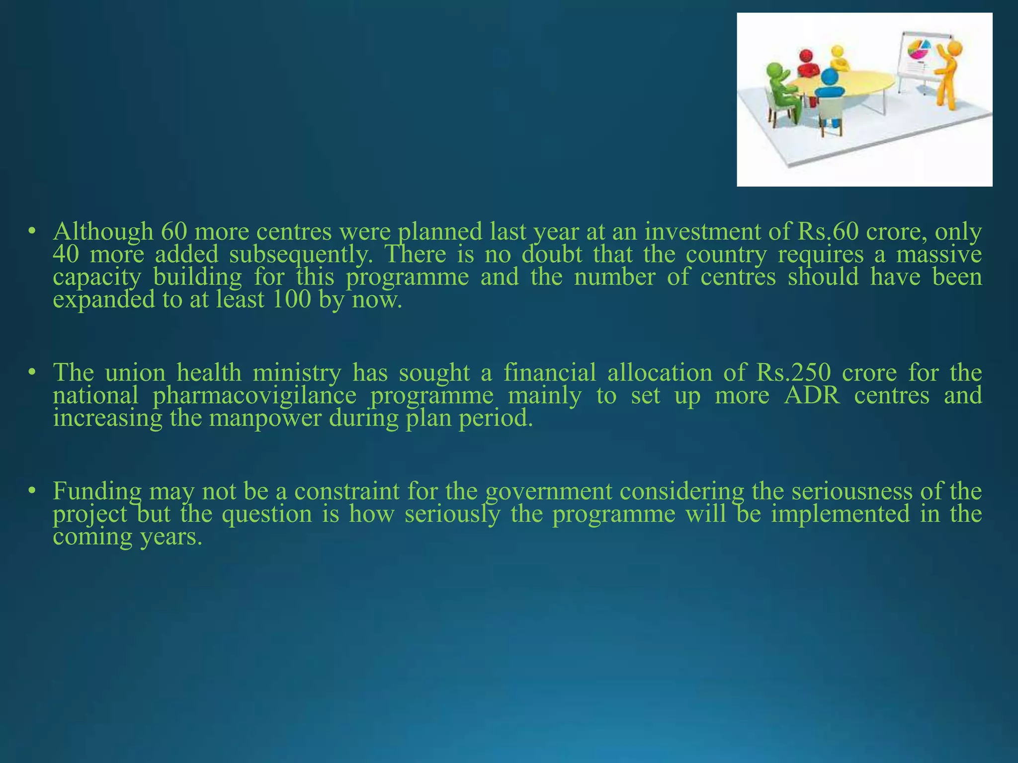 • Although 60 more centres were planned last year at an investment of Rs.60 crore, only
40 more added subsequently. There is no doubt that the country requires a massive
capacity building for this programme and the number of centres should have been
expanded to at least 100 by now.
• The union health ministry has sought a financial allocation of Rs.250 crore for the
national pharmacovigilance programme mainly to set up more ADR centres and
increasing the manpower during plan period.
• Funding may not be a constraint for the government considering the seriousness of the
project but the question is how seriously the programme will be implemented in the
coming years.
 